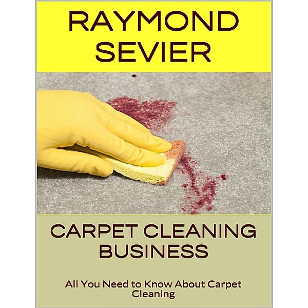 Carpet Cleaning Business: All You Need to Know About Carpet Cleaning, Raymond Sevier