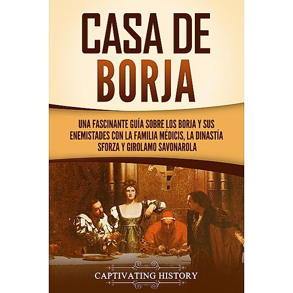 Casa de Borja: Una fascinante guía sobre los Borja y sus enemistades con la familia Médicis, la dinastía Sforza y Girolamo Savonarola, Captivating History