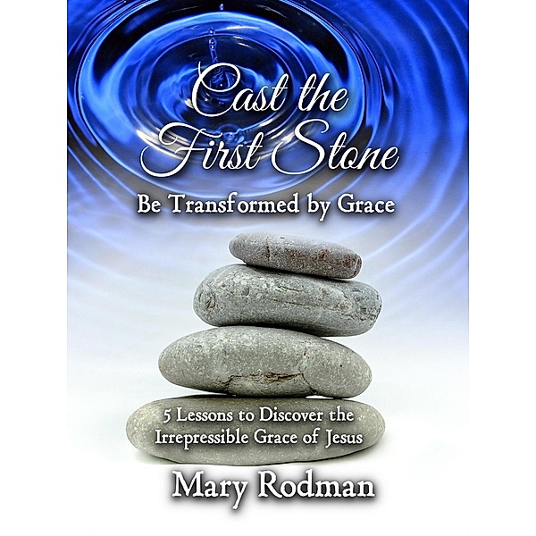 Cast the First Stone be Transformed by Grace: 5 Lessons to Discover the Irrepressible Grace of Jesus (The Irrepressible Disciple Series, #2) / The Irrepressible Disciple Series, Mary Rodman