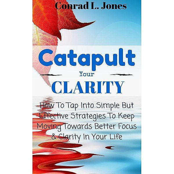 Catapult Your Clarity: How To Tap Into Simple But Effective Strategies To Keep Moving Towards Better Focus & Clarity In Your Life, Conrad L. Jones