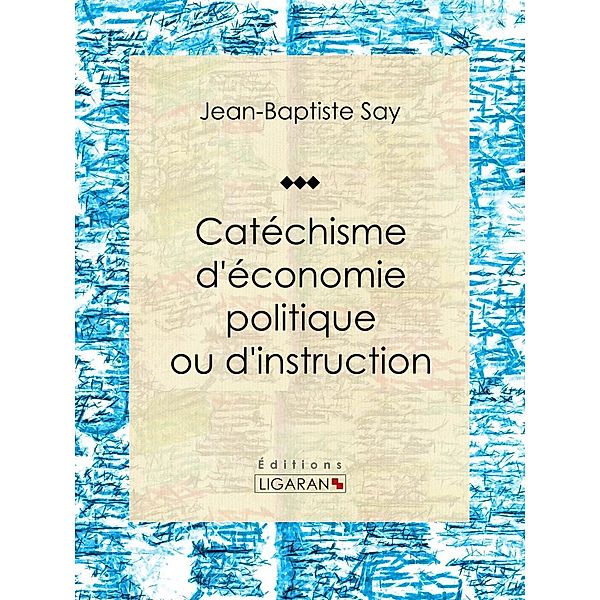 Catéchisme d'économie politique ou d'instruction familière, Jean-Baptiste Say, Ligaran