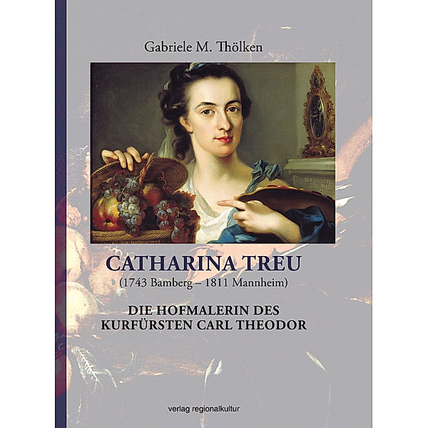 Catharina Treu (1743 Bamberg - 1811 Mannheim) Die Hofmalerin des Kurfürsten Carl Theodor, Gabriele M. Thölken