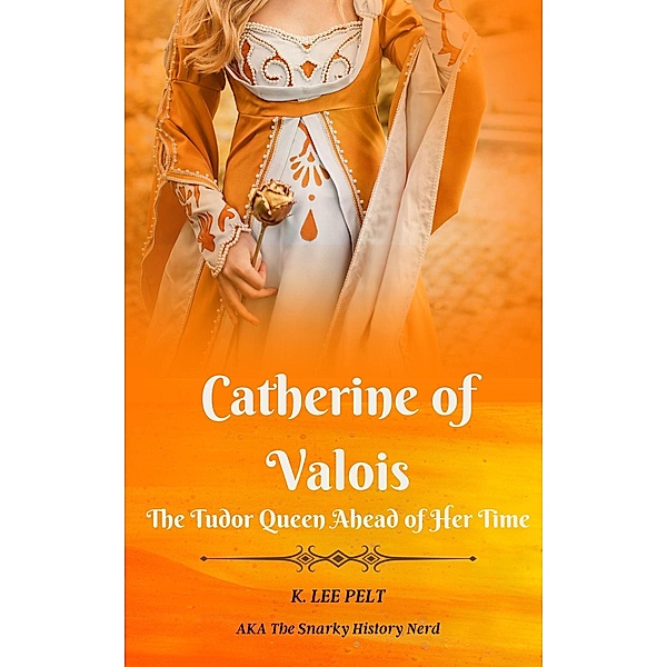 Catherine of Valois: The Tudor Queen Ahead of Her Time (Snarky Mini Bios: The War of the Roses, #1) / Snarky Mini Bios: The War of the Roses, K. Lee Pelt