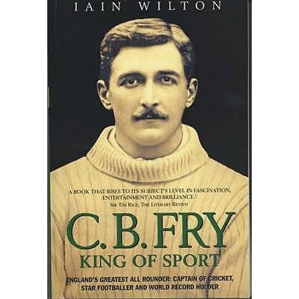 CB Fry: King Of Sport - England's Greatest All Rounder; Captain of Cricket, Star Footballer and World Record Holder, Iain Wilton