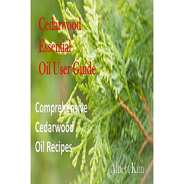 Cedarwood Essential Oil User Guide: Comprehensive Cedarwood Oil Recipes, Albert Kim