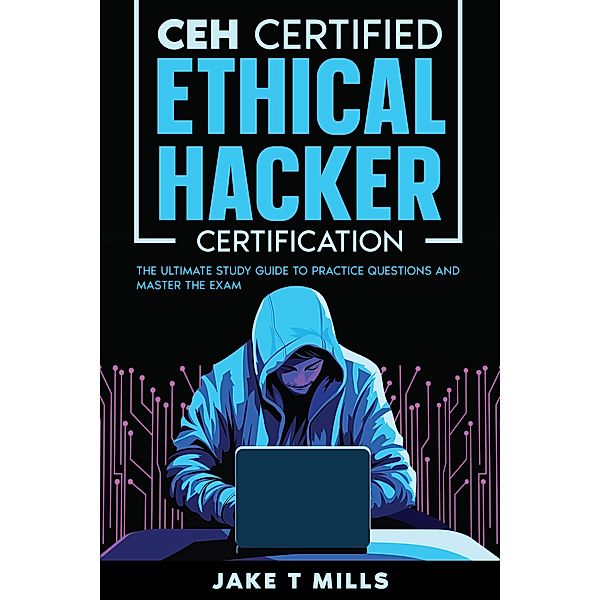 CEH Certified Ethical Hacker Certification The Ultimate Study Guide to Practice Questions and Master the Exam, Jake T Mills