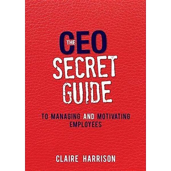 CEO Secret Guide to Managing and Motivating Employees, Claire Harrison