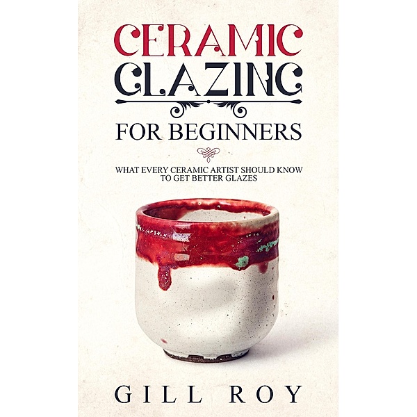 Ceramic Glazing for Beginners: What Every Ceramic Artist Should Know to Get Better Glazes, Gill Roy