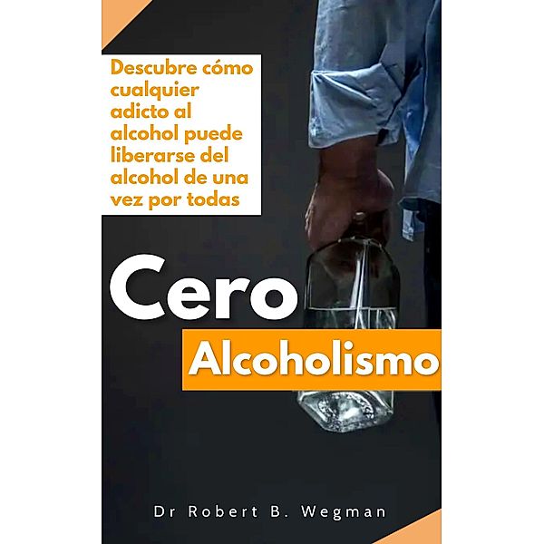 Cero Alcoholismo: Descubre cómo cualquier adicto al alcohol puede liberarse del alcohol de una vez por todas, Robert B. Wegman