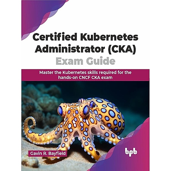 Certified Kubernetes Administrator (CKA) Exam Guide: Master the Kubernetes Skills Required for the Hands-on CNCF CKA Exam, Gavin R. Bayfield