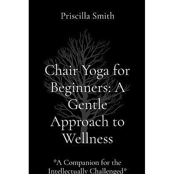 Chair Yoga for Beginners: A Gentle Approach to Wellness: A Gentle Approach to Wellness, Priscilla R. Smith