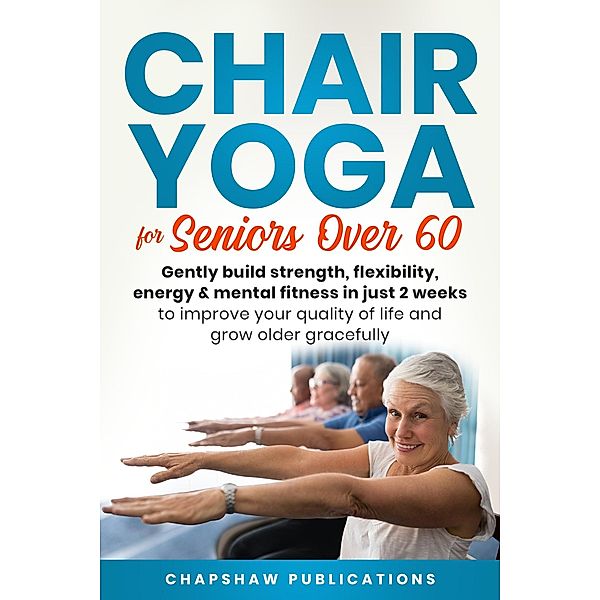 Chair Yoga For Seniors Over 60: Gently Build Strength, Flexibility, Energy, & Mental Fitness In Just 2 Weeks To Improve Your Quality Of Life And Grow Older Gracefully, Chapshaw Publications