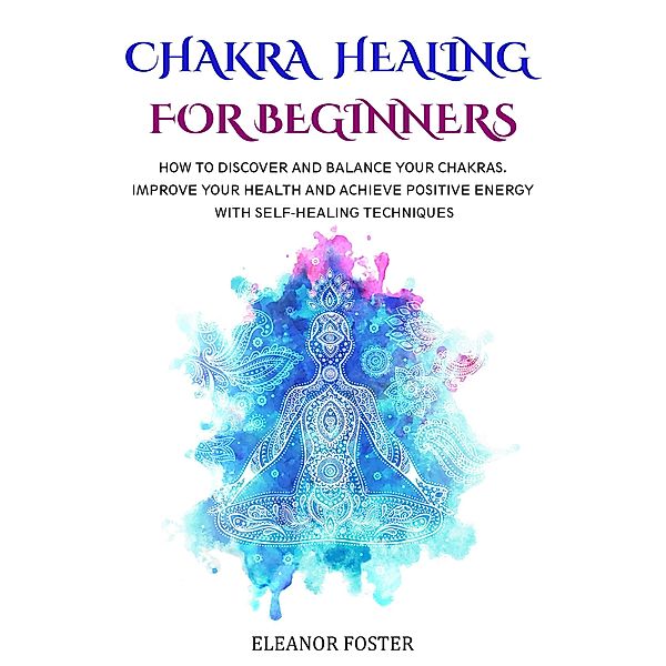 Chakra Healing for Beginners: How to Discover and Balance Your Chakras.  Improve Your Health and Achieve Positive Energy With Self-healing Techniques, Eleanor Foster
