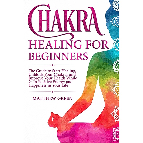 Chakra Healing for Beginners: The Guide to Start Healing, Unblock Your Chakras and Improve Your Health While Gaining Positive Energy and Happiness in Your Life, Matthew Green