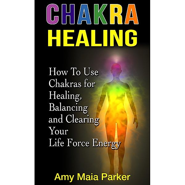 Chakra Healing: How To Use Chakras for Healing, Balancing and Clearing Your Life Force Energy (Healing Series) / Healing Series, Amy Maia Parker