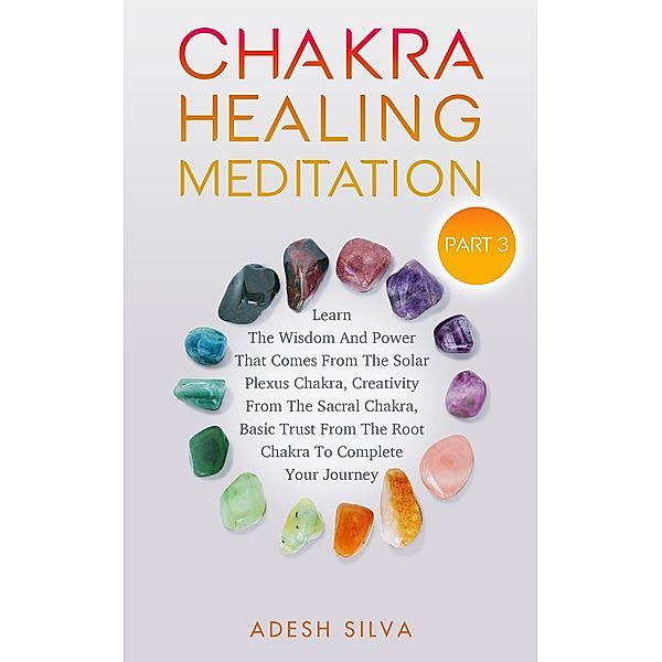 Chakra Healing Meditation Part 3: To Complete Your Spiritual Journey By Learning About The Wisdom, Power, Creativity, and Basic Trust That Comes From The Solar Plexus, Sacral, & Root Chakra, Adesh Silva