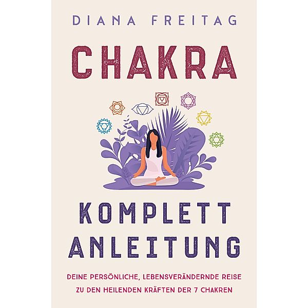 Chakra Komplett-Anleitung: Deine persönliche, lebensverändernde Reise zu den heilenden Kräften der 7 Chakren, Diana Freitag