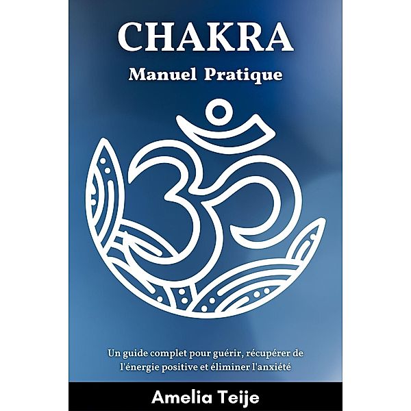 Chakra Manuel pratique - Un guide complet pour guérir, récupérer de l'énergie positive et éliminer l'anxiété, Amelia Teije