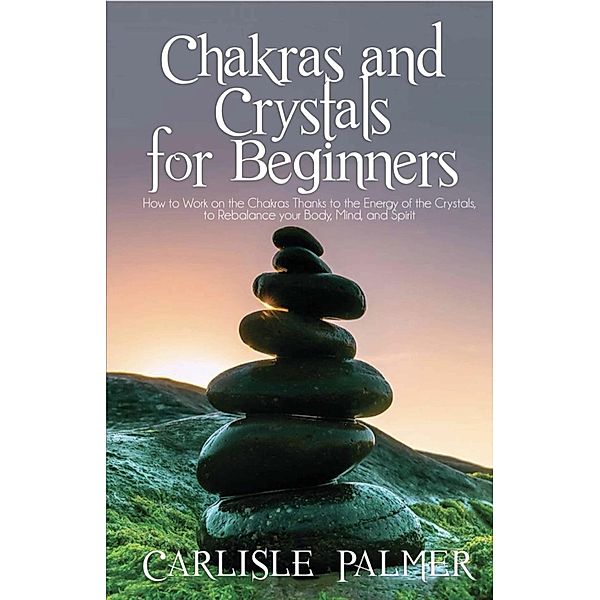 Chakras And Crystals  For Beginners: How To Work On The Chakras Thanks To The  Energy Of The Crystals, To Rebalance Your  Body, Mind And Spirit, Carlisle Palmer