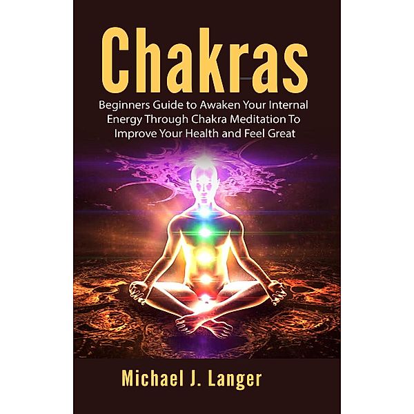 Chakras: Beginners Guide to Awaken Your Internal Energy Through Chakra Meditation To Improve Your Health and Feel Great, Michael J. Langer