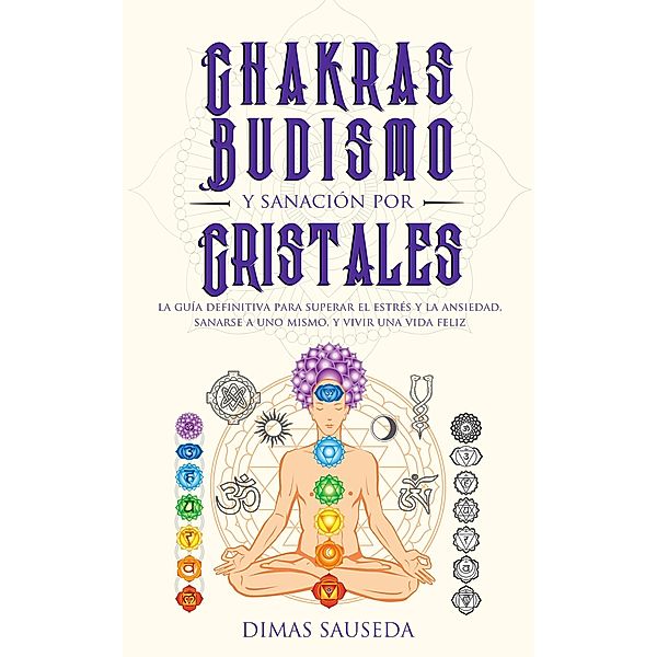 Chakras, budismo y sanación por cristales: la guía definitiva para superar el estrés y la ansiedad, sanarse a uno mismo, y vivir una vida feliz, Dimas Sauseda