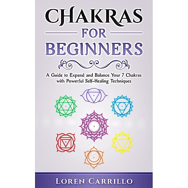 Chakras for Beginners: A Guide to Expand and Balance Your 7 Chakras with Powerful Self-Healing Techniques, Loren Carrillo