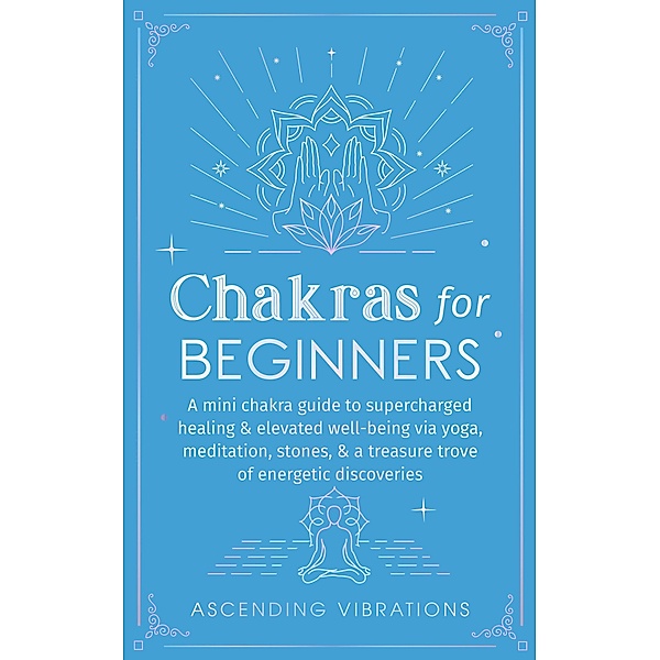 Chakras for Beginners: A Mini Chakra Guide to Supercharged Healing & Elevated Well-Being via Yoga, Meditation, Stones, & a Treasure Trove of Energetic Discoveries (Beginner Spirituality Short Reads) / Beginner Spirituality Short Reads, Ascending Vibrations