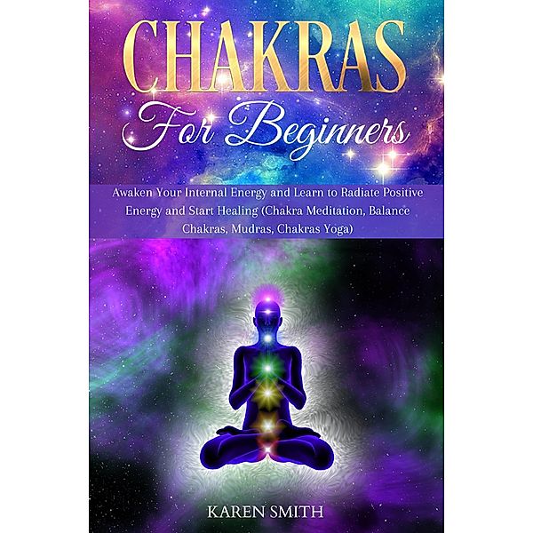 Chakras For Beginners: Awaken Your Internal Energy and Learn to Radiate Positive Energy and Start Healing (Chakra Meditation, Balance Chakras, Mudras, Chakras Yoga), Karen Smith