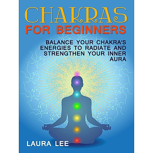 Chakras For Beginners: Balance Your Chakra's Energies to Radiate and Strenghten Your Inner Aura, Laura Lee