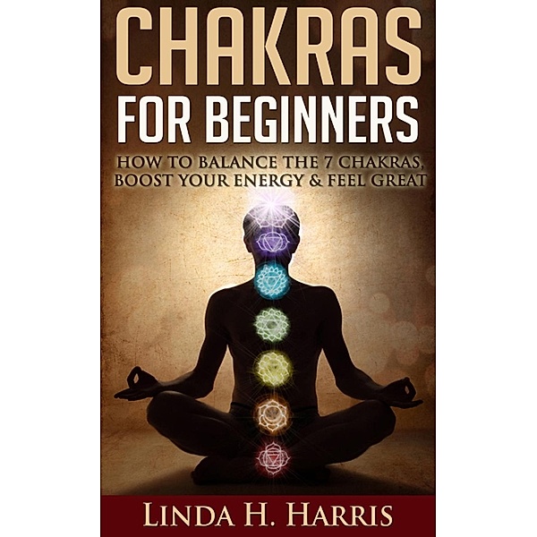 Chakras for Beginners: How to Balance the 7 Chakras, Boost Your Energy & Feel Great, Linda Harris