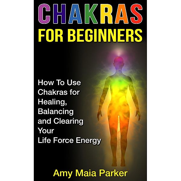 Chakras for Beginners: How To Use Chakras for Healing, Balancing and Clearing Your Life Force Energy (Healing Series, #2) / Healing Series, Amy Maia Parker