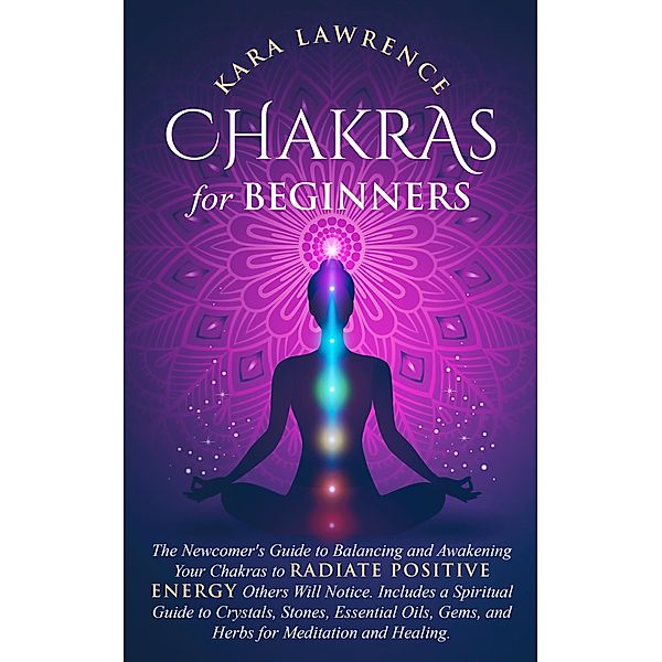 Chakras for Beginners: The Newcomers Guide to Balancing and Awakening Your Chakras to Radiate Positive Energy Others Will Notice. Includes a Spiritual Guide to Crystals, Essential Oils, Gems and Herbs, Kara Lawrence