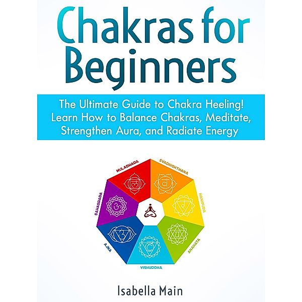 Chakras For Beginners: The Ultimate Guide to Chakra Heeling! Learn How to Balance Chakras, Meditate, Strengthen Aura, and Radiate Energy, Isabella Main