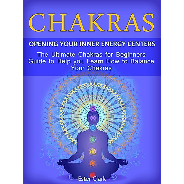 Chakras: Opening Your Inner Energy Centers - The Ultimate Chakras for Beginners Guide to Help you Learn How to Balance Your Chakras, Ester Clark