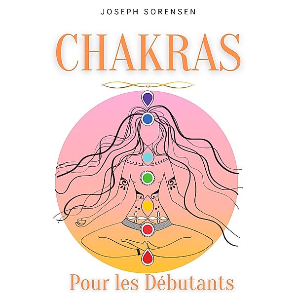 Chakras pour les débutants: Un guide complet pour éveiller et équilibrer les chakras, y compris des techniques d'auto-guérison qui vous permettront de rayonner une énergie positive et de vous guérir., Joseph Sorensen