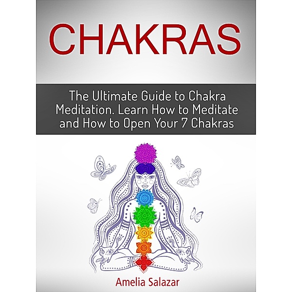 Chakras: The Ultimate Guide to Chakra Meditation. Learn How to Meditate and How to Open Your 7 Chakras, Amelia Salazar