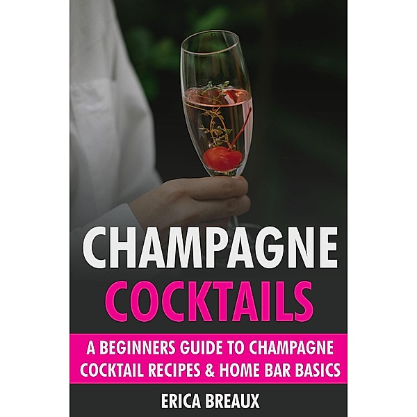 Champagne Cocktails: A Beginners Guide to Champagne Cocktail Recipes & Home Bar Basics, Erica Breaux