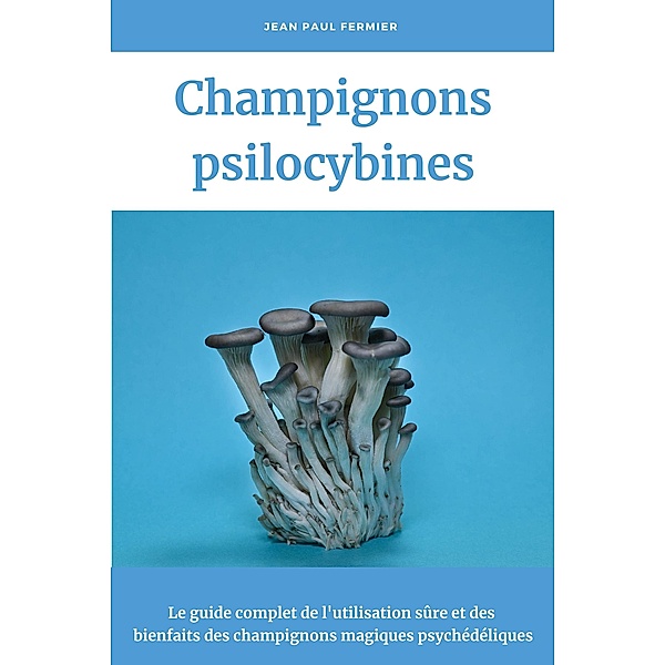 Champignons psilocybines: Le guide complet de l'utilisation sûre et des bienfaits des champignons magiques psychédéliques, Jean Paul Fermier