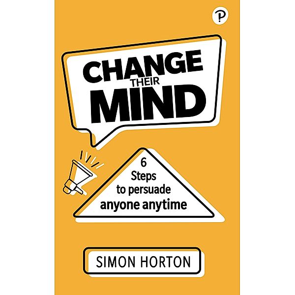 Change Their Mind: 6 Practical Steps to Persuade Anyone Anytime, Simon Horton