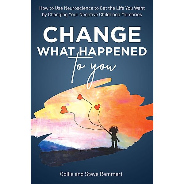 Change What Happened to You: How to Use Neuroscience to Get the Life You Want by Changing Your Negative Childhood Memories, Odille Remmert, Steve Remmert