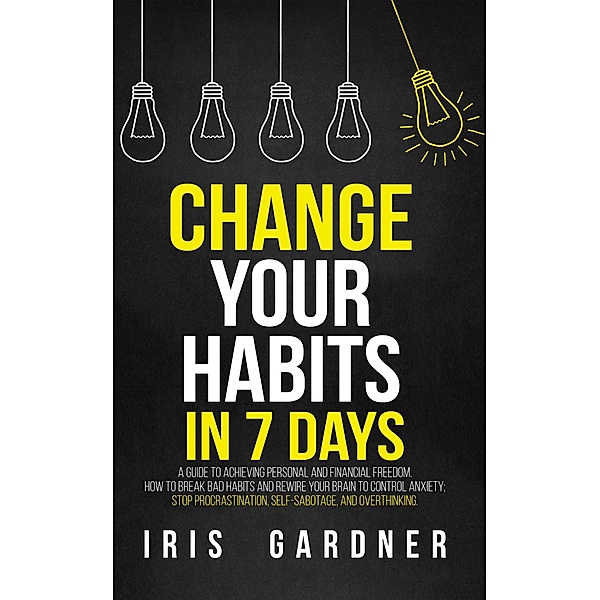 Change Your Habits in 7 Days: A Guide to Achieving Personal and Financial Freedom. How to Break Bad Habit,  Control Anxiety; Stop Procrastination, Self-sabotage, and Overthinking, Iris Gardner