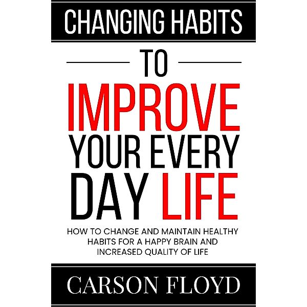 Changing Habits to Improve Your Every Day Life : How to Change and Maintain Healthy Habits for a Happy Brain and Increased Quality of Life, Carson Floyd