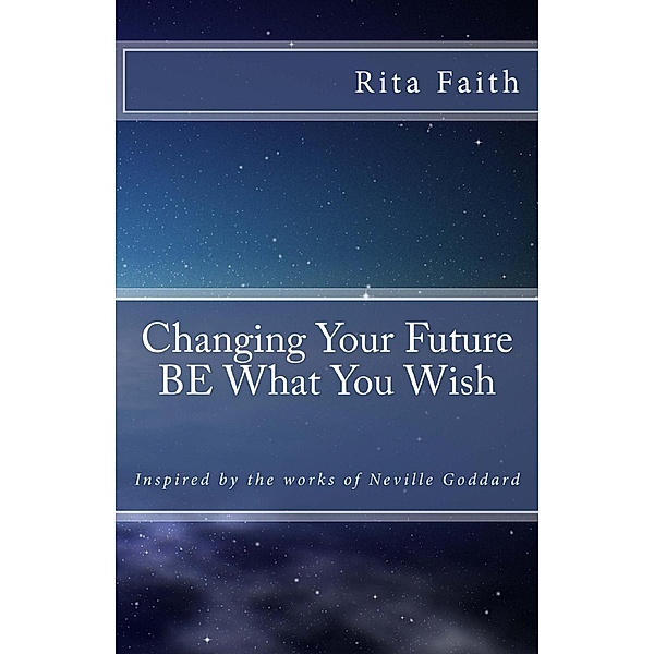 Changing Your Future BE What You Wish: Inspired by the works of Neville Goddard, Rita Faith
