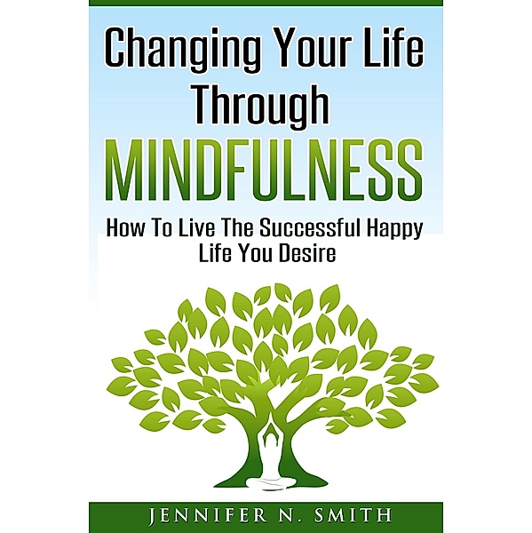 Changing Your Life Through Mindfulness - How To Live The Successful Happy Life You Desire, Jennifer N. Smith