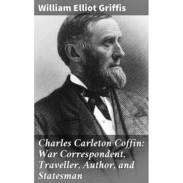 Charles Carleton Coffin: War Correspondent, Traveller, Author, and Statesman, William Elliot Griffis