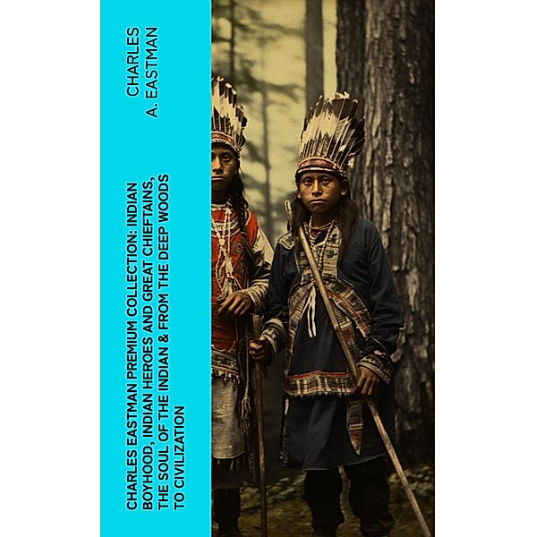 CHARLES EASTMAN Premium Collection: Indian Boyhood, Indian Heroes and Great Chieftains, The Soul of the Indian & From the Deep Woods to Civilization, Charles A. Eastman
