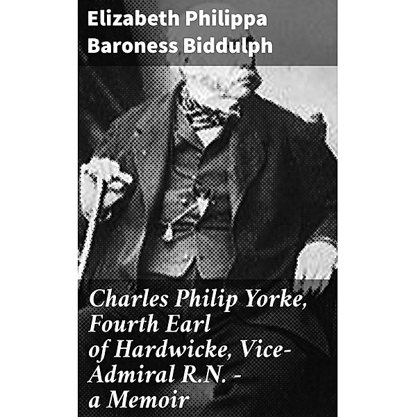 Charles Philip Yorke, Fourth Earl of Hardwicke, Vice-Admiral R.N. - a Memoir, Elizabeth Philippa Biddulph