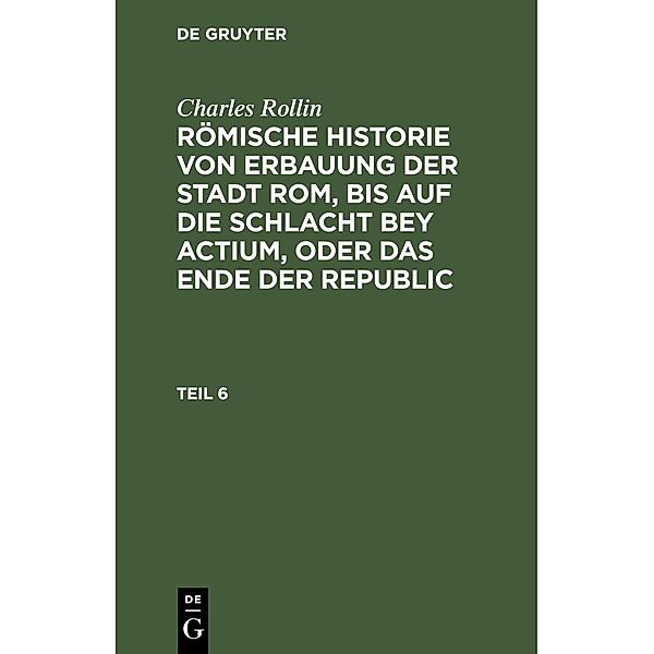 Charles Rollin: Römische Historie von Erbauung der Stadt Rom, bis auf die Schlacht bey Actium, oder das Ende der Republic. Teil 6, Charles Rollin