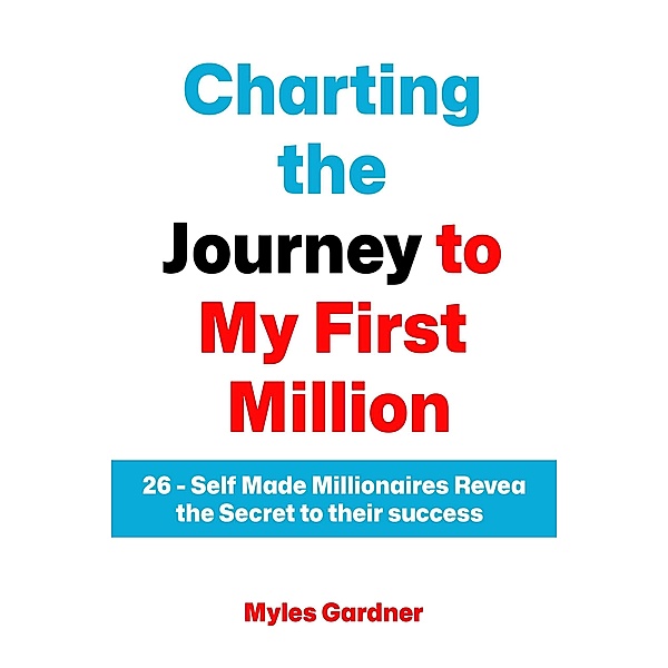 Charting the Journey to My First Million: 26 - Self Made Millionaires Reveal the Secret to their Success, Myles Gardnar