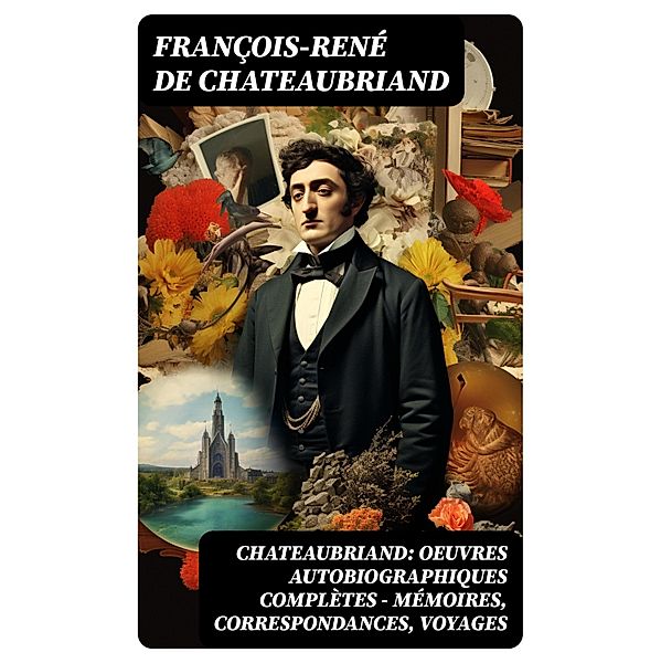Chateaubriand: Oeuvres autobiographiques complètes - Mémoires, Correspondances, Voyages, François-René de Chateaubriand